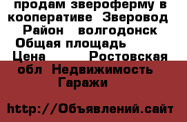 продам звероферму в кооперативе “Зверовод“ › Район ­ волгодонск › Общая площадь ­ 108 › Цена ­ 460 - Ростовская обл. Недвижимость » Гаражи   